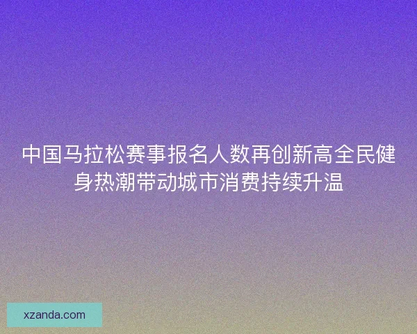 中国马拉松赛事报名人数再创新高全民健身热潮带动城市消费持续升温