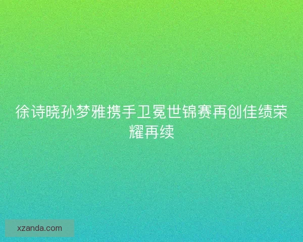 徐诗晓孙梦雅携手卫冕世锦赛再创佳绩荣耀再续