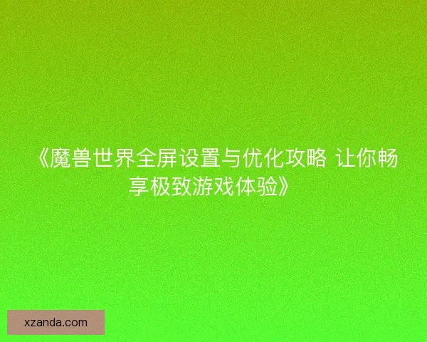 《魔兽世界全屏设置与优化攻略 让你畅享极致游戏体验》