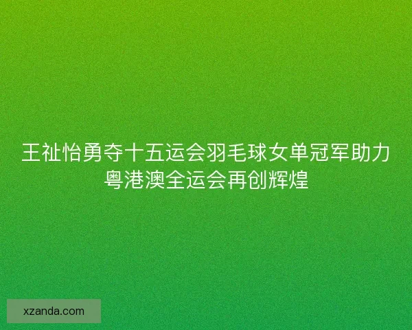 王祉怡勇夺十五运会羽毛球女单冠军助力粤港澳全运会再创辉煌