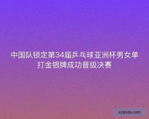 中国队锁定第34届乒乓球亚洲杯男女单打金银牌成功晋级决赛