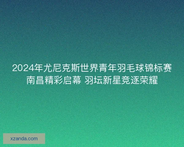2024年尤尼克斯世界青年羽毛球锦标赛南昌精彩启幕 羽坛新星竞逐荣耀