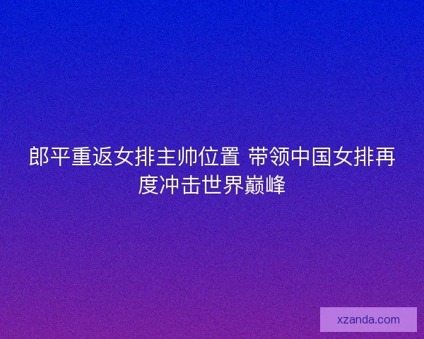 郎平重返女排主帅位置 带领中国女排再度冲击世界巅峰 郎平重返女排主帅位置 带领中国女排再度冲击世界巅峰