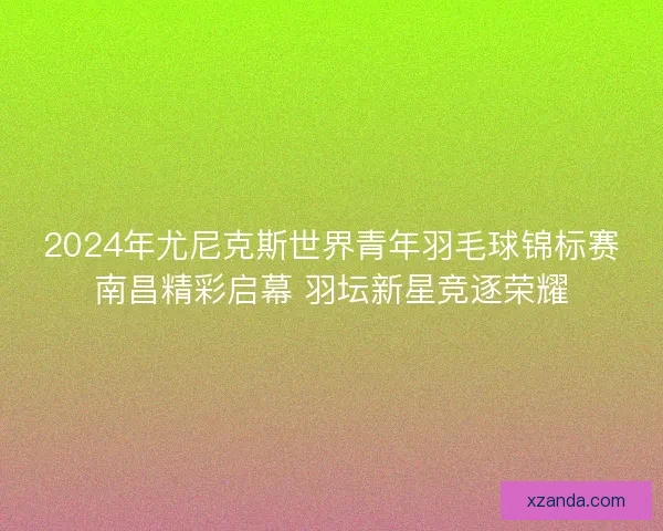 2024年尤尼克斯世界青年羽毛球锦标赛南昌精彩启幕 羽坛新星竞逐荣耀 2024年尤尼克斯世界青年羽毛球锦标赛南昌精彩启幕 羽坛新星竞逐荣耀