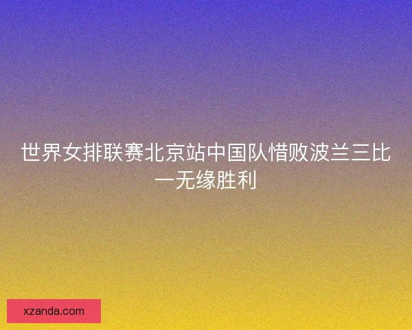 世界女排联赛北京站中国队惜败波兰三比一无缘胜利
